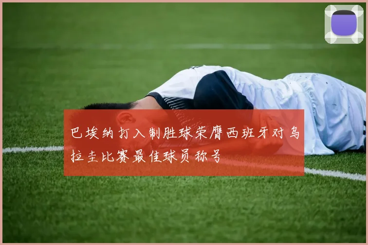 巴埃纳打入制胜球荣膺西班牙对乌拉圭比赛最佳球员称号
