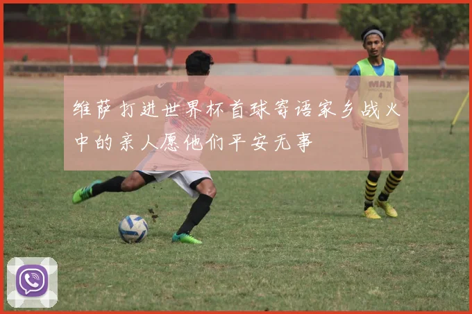 维萨打进世界杯首球寄语家乡战火中的亲人愿他们平安无事