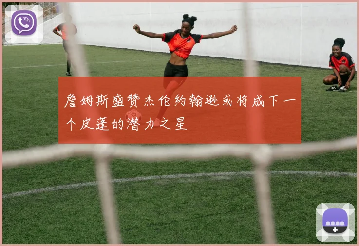 詹姆斯盛赞杰伦约翰逊或将成下一个皮蓬的潜力之星