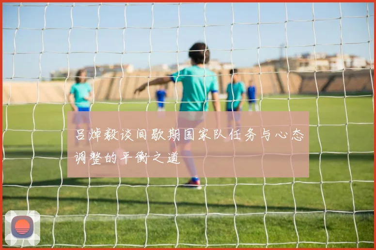 吕焯毅谈间歇期国家队任务与心态调整的平衡之道