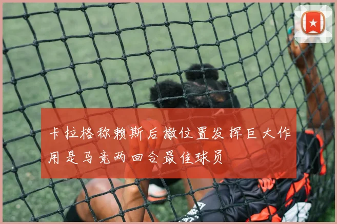 卡拉格称赖斯后撤位置发挥巨大作用是马竞两回合最佳球员