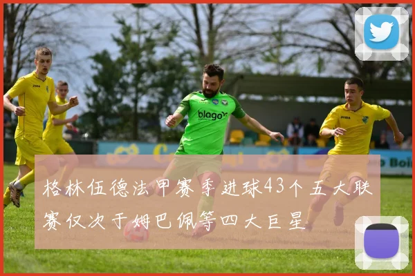 格林伍德法甲赛季进球43个五大联赛仅次于姆巴佩等四大巨星