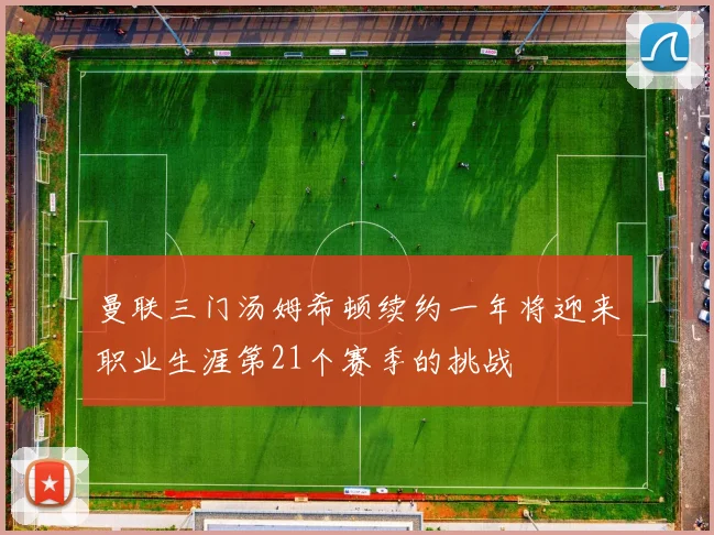 曼联三门汤姆希顿续约一年将迎来职业生涯第21个赛季的挑战