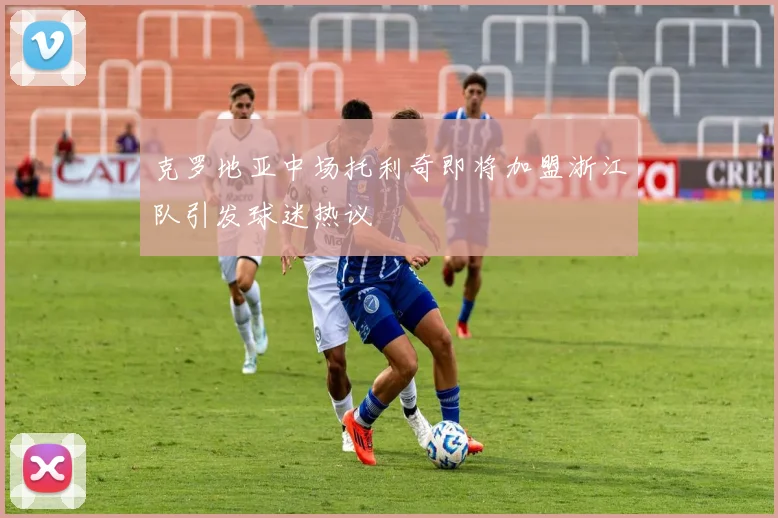 克罗地亚中场托利奇即将加盟浙江队引发球迷热议