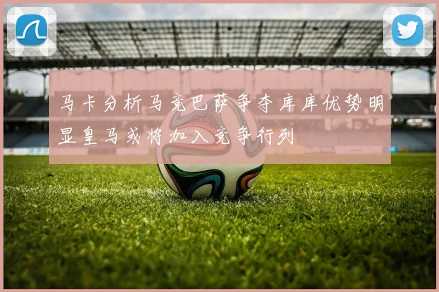 马卡分析马竞巴萨争夺库库优势明显皇马或将加入竞争行列