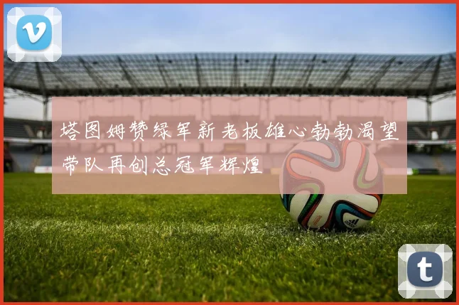 塔图姆赞绿军新老板雄心勃勃渴望带队再创总冠军辉煌