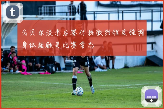 戈贝尔谈季后赛对抗激烈程度强调身体接触是比赛常态
