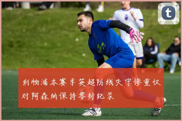 利物浦本赛季英超防线失守惨重仅对阿森纳保持零封纪录