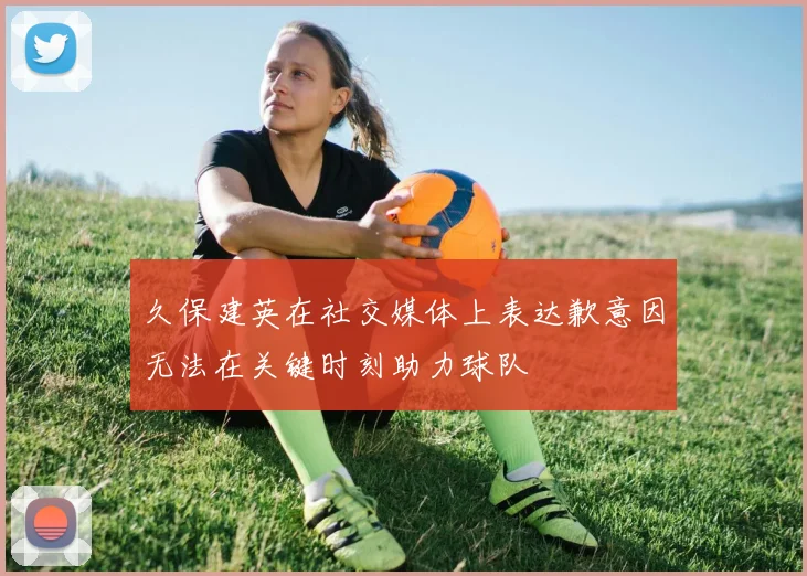 久保建英在社交媒体上表达歉意因无法在关键时刻助力球队